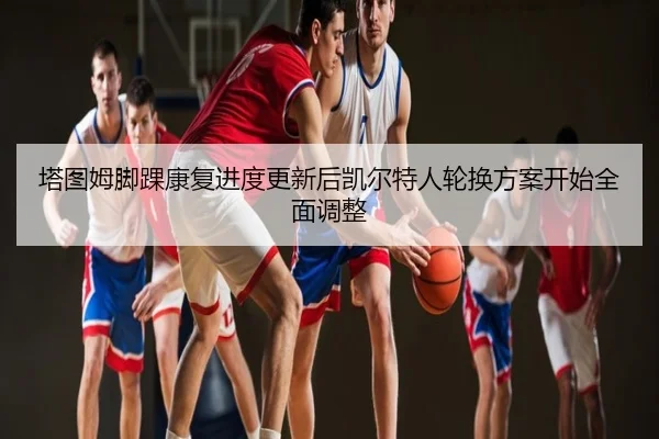 塔图姆脚踝康复进度更新后凯尔特人轮换方案开始全面调整