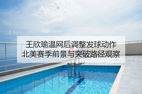 王欣瑜温网后调整发球动作 北美赛季前景与突破路径观察