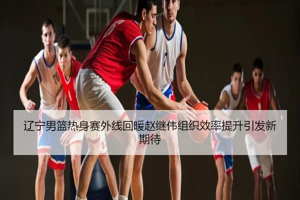 辽宁男篮热身赛外线回暖赵继伟组织效率提升引发新期待