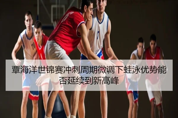 覃海洋世锦赛冲刺周期微调下蛙泳优势能否延续到新高峰