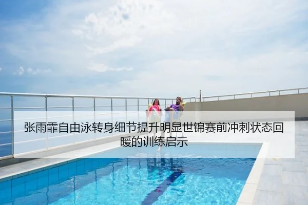 张雨霏自由泳转身细节提升明显世锦赛前冲刺状态回暖的训练启示