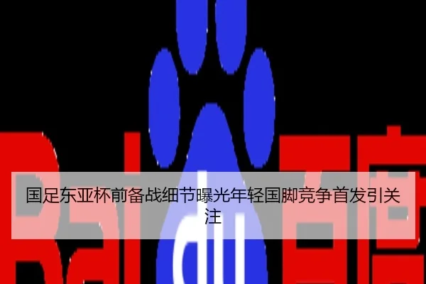 国足东亚杯前备战细节曝光年轻国脚竞争首发引关注