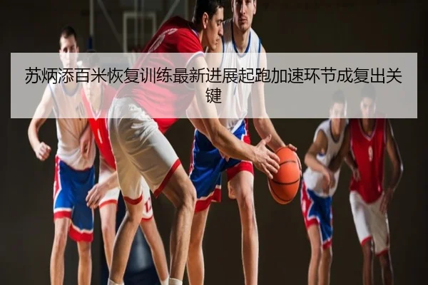 苏炳添百米恢复训练最新进展起跑加速环节成复出关键