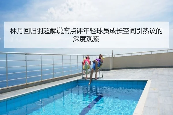 林丹回归羽超解说席点评年轻球员成长空间引热议的深度观察